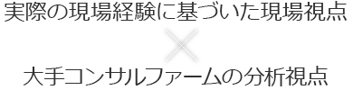 実際の現場経験に基づいた現場視点×大手コンサルファームの分析視点